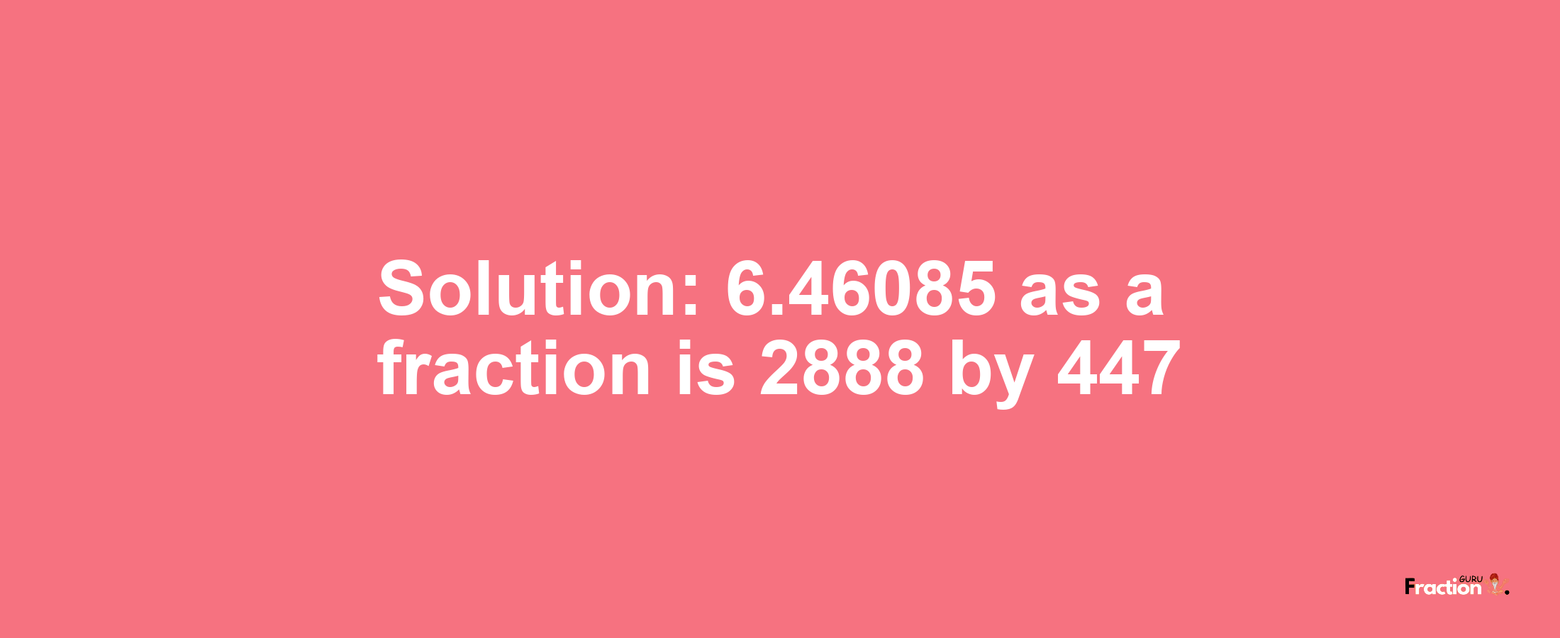 Solution:6.46085 as a fraction is 2888/447